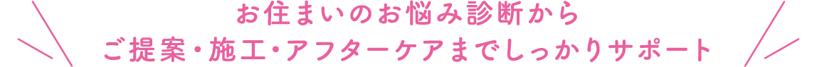 お住まいのお悩み診断からご提案・施工・アフターケアまでしっかりサポート